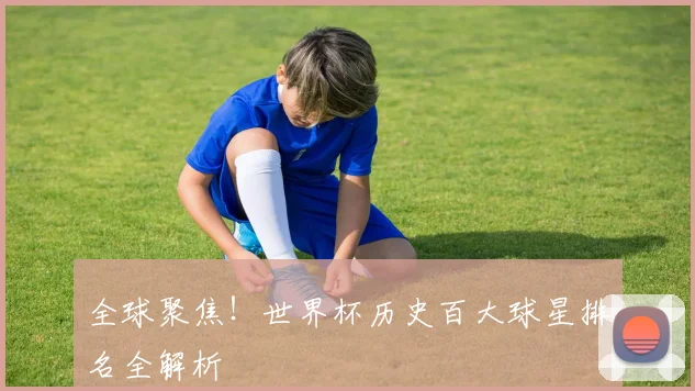 全球聚焦!世界杯历史百大球星排名全解析