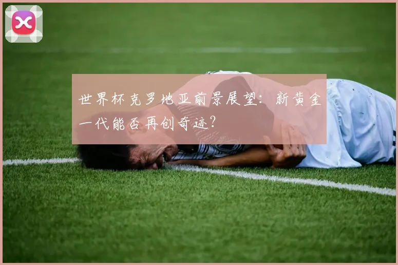 世界杯克罗地亚前景展望：新黄金一代能否再创奇迹？