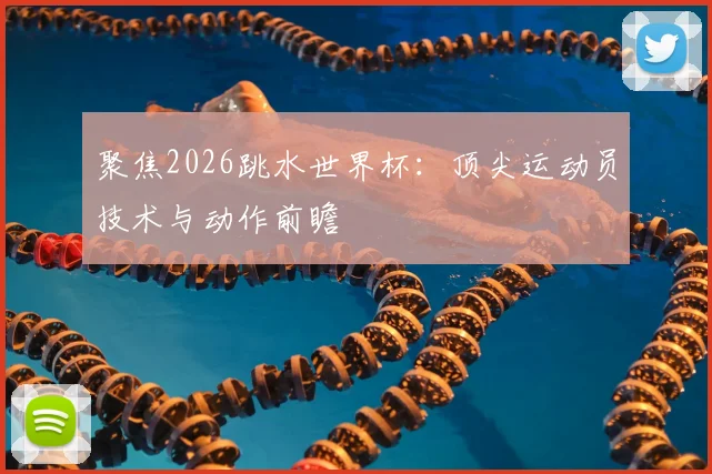 聚焦2026跳水世界杯：顶尖运动员技术与动作前瞻