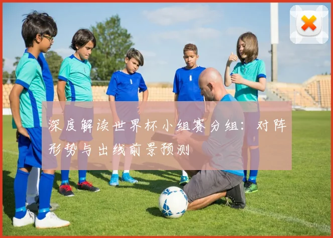 深度解读世界杯小组赛分组：对阵形势与出线前景预测