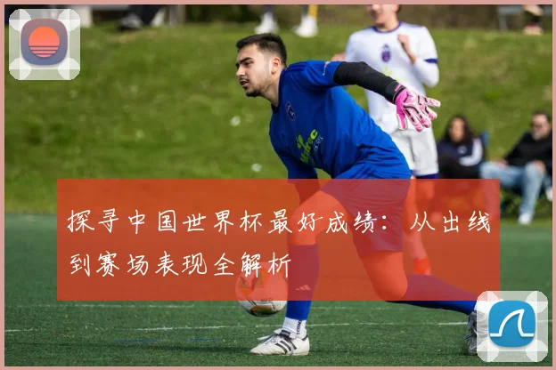 探寻中国世界杯最好成绩:从出线到赛场表现全解析