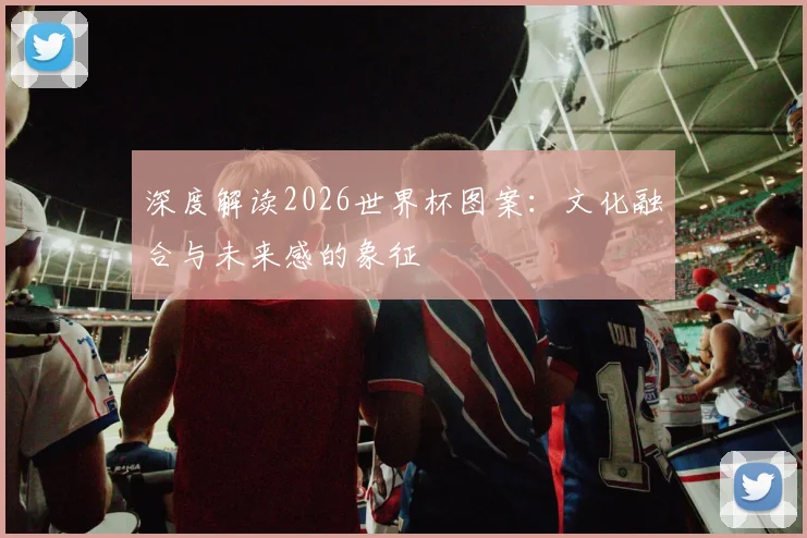 深度解读2026世界杯图案：文化融合与未来感的象征