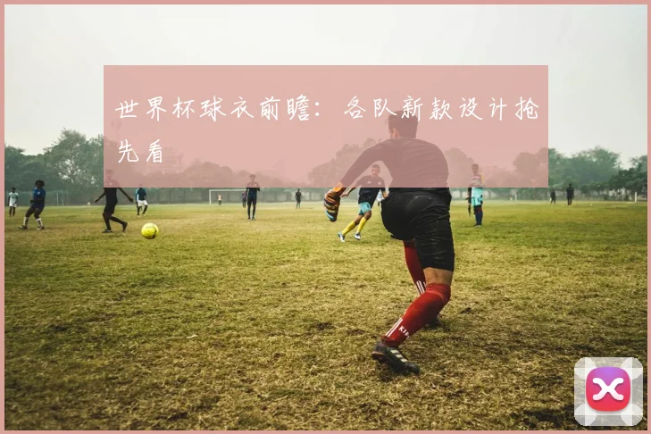 世界杯球衣前瞻：各队新款设计抢先看