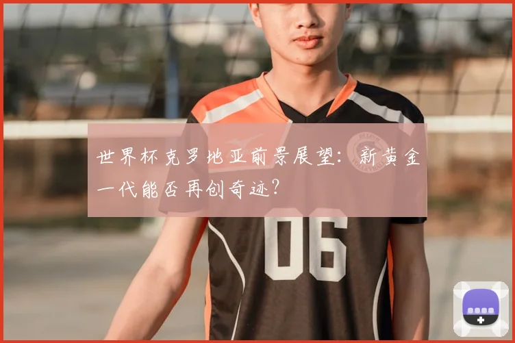 世界杯克罗地亚前景展望:新黄金一代能否再创奇迹?