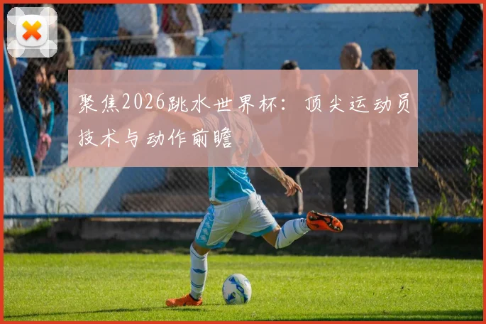 聚焦2026跳水世界杯:顶尖运动员技术与动作前瞻