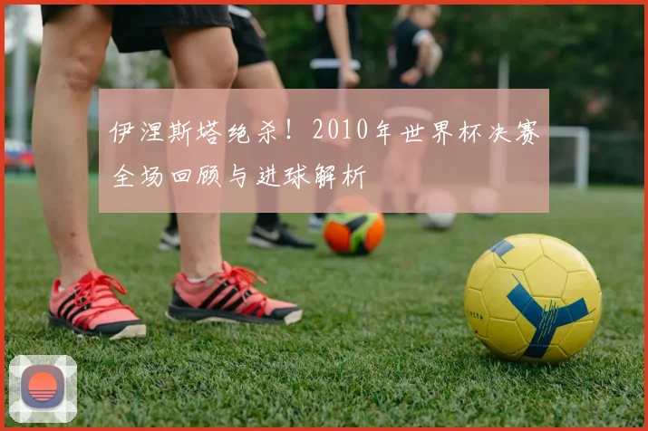 伊涅斯塔绝杀！2010年世界杯决赛全场回顾与进球解析