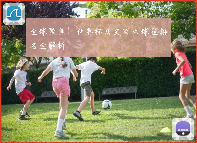 全球聚焦！世界杯历史百大球星排名全解析