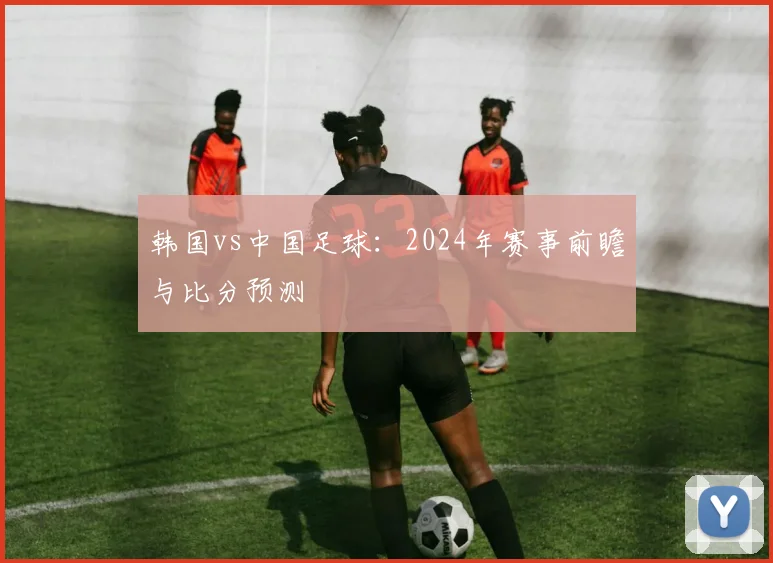韩国vs中国足球：2024年赛事前瞻与比分预测