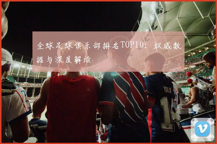 全球足球俱乐部排名TOP10:权威数据与深度解读