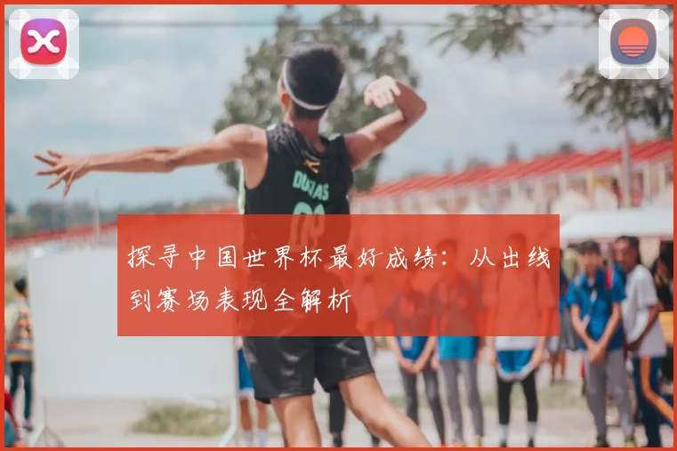 探寻中国世界杯最好成绩：从出线到赛场表现全解析