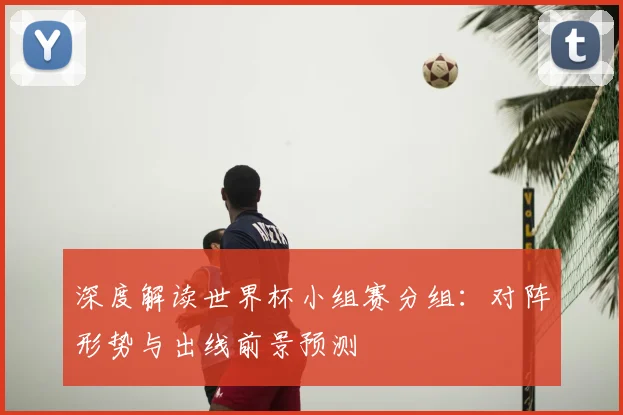 深度解读世界杯小组赛分组：对阵形势与出线前景预测